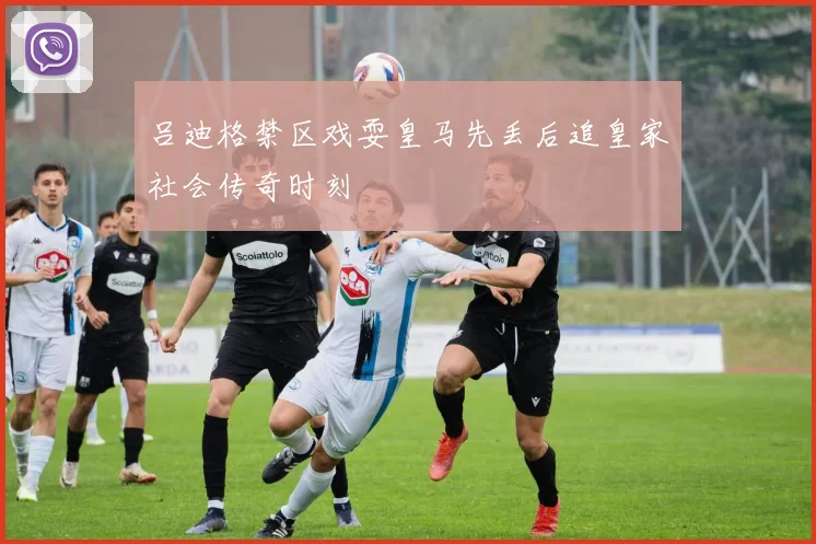 吕迪格禁区戏耍皇马先丢后追皇家社会传奇时刻