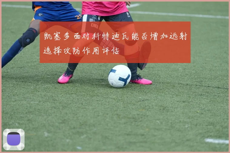 凯塞多面对科特迪瓦能否增加远射选择攻防作用评估